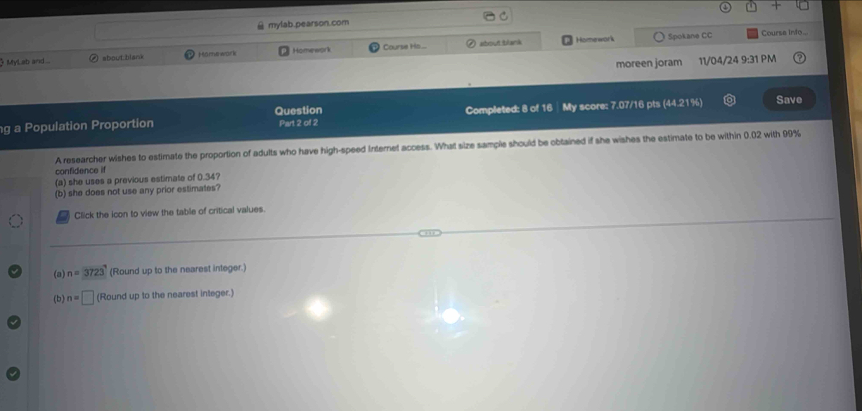 mylab.pearson.com 
Spokane CC Course Info.,. 
Mylab and ... about:biank Hömework Homework Course Ho... Homework 
moreen joram 11/04/24 9:31 PM 
Question 
Completed: 8 of 16 ┊ My score: 7.07/16 pts (44.21%) 
g a Population Proportion Part 2 of 2 Save 
A researcher wishes to estimate the proportion of adults who have high-speed Internet access. What size sample should be obtained if she wishes the estimate to be within 0.02 with 99%
confidence if 
(a) she uses a previous estimate of 0.34? 
(b) she does not use any prior estimates? 
Click the icon to view the table of critical values. 
(a) n=3723 (Round up to the nearest integer.) 
(b) n=□ (Round up to the nearest integer.)