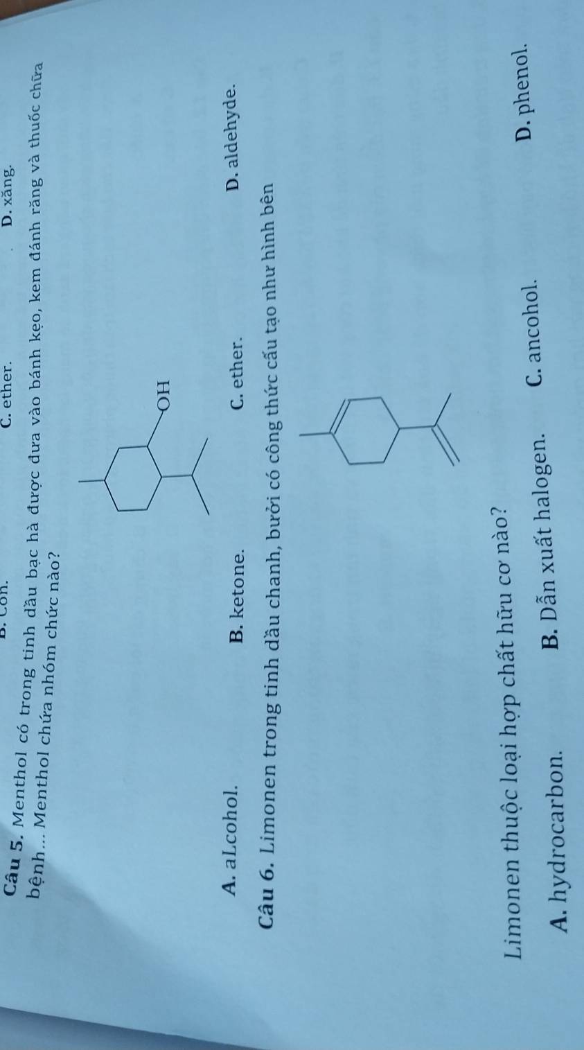 C. ether. D. xăng.
Câu 5. Menthol có trong tinh dầu bạc hà được đưa vào bánh kẹo, kem đánh răng và thuốc chữa
bệnh... Menthol chứa nhóm chức nào?
OH
A. aLcohol. B. ketone. C. ether. D. aldehyde.
Câu 6. Limonen trong tinh dầu chanh, bưởi có công thức cấu tạo như hình bên
Limonen thuộc loại hợp chất hữu cơ nào?
A. hydrocarbon. B. Dẫn xuất halogen. C. ancohol.
D. phenol.