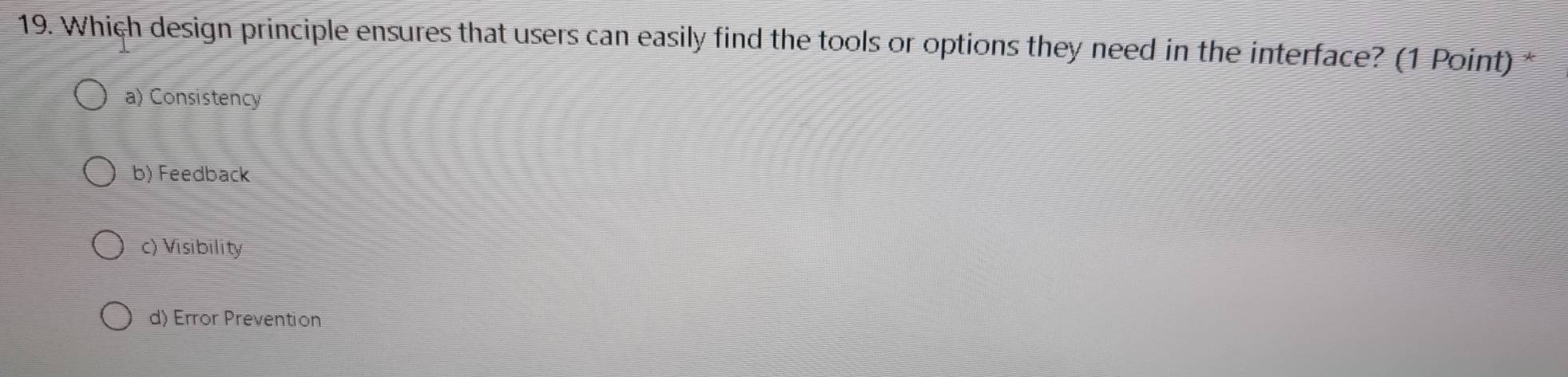 Which design principle ensures that users can easily find the tools or options they need in the interface? (1 Point)
a) Consistency
b) Feedback
c) Visibility
d) Error Prevention