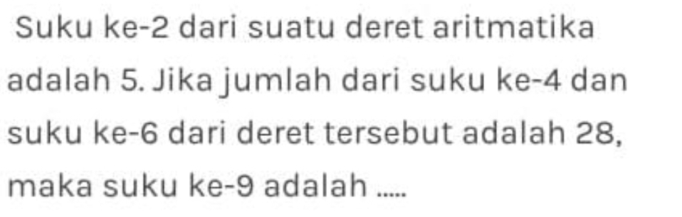 Suku ke -2 dari suatu deret aritmatika 
adalah 5. Jika jumlah dari suku ke -4 dan 
suku ke -6 dari deret tersebut adalah 28, 
maka suku ke -9 adalah .....