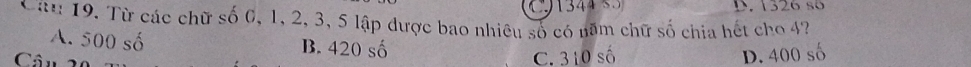 D. 1326 số
Câu 19. Từ các chữ shat o 0, 1, 2, 3, 5 lập được bao nhiêu số có năm chữ số chia hết cho 4?
A. 500 số B. 420 số
Câu
C. 310 số D. 400 số