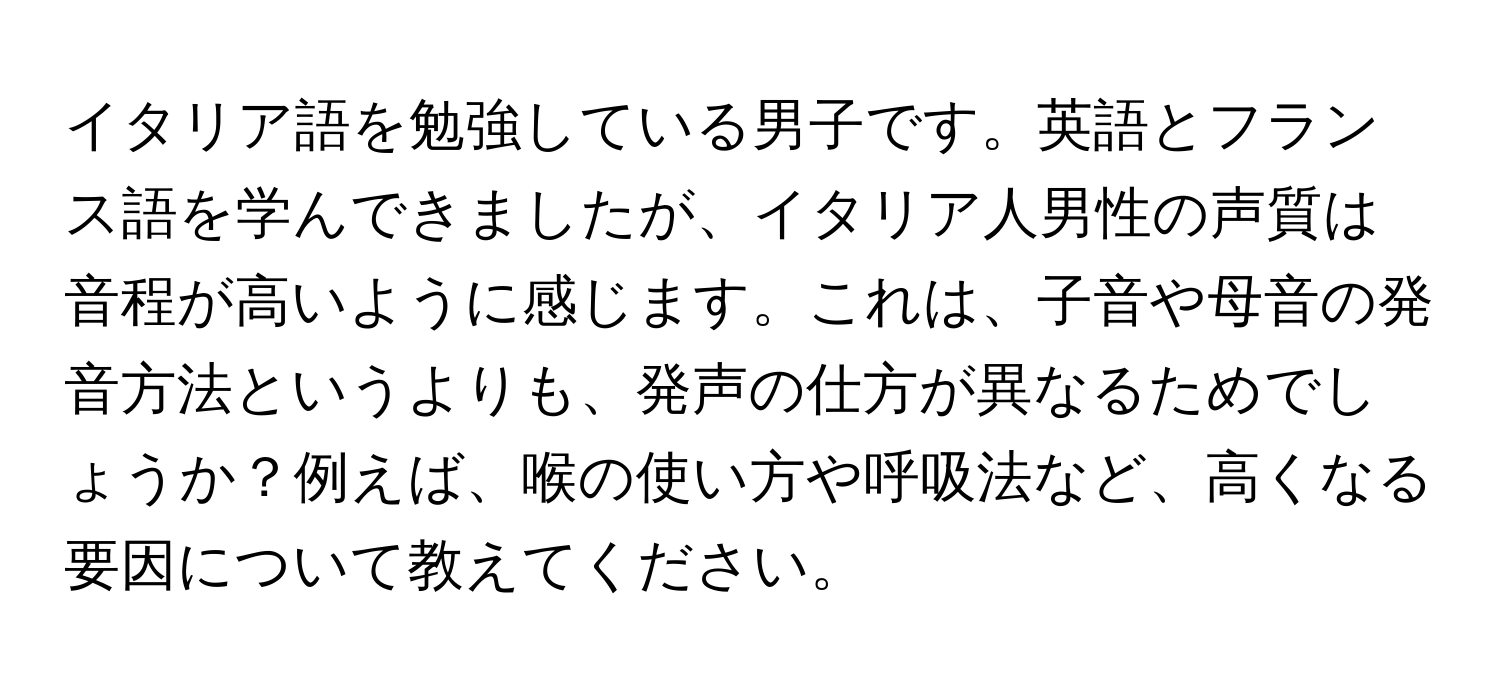 イタリア語を勉強している男子です。英語とフランス語を学んできましたが、イタリア人男性の声質は音程が高いように感じます。これは、子音や母音の発音方法というよりも、発声の仕方が異なるためでしょうか？例えば、喉の使い方や呼吸法など、高くなる要因について教えてください。