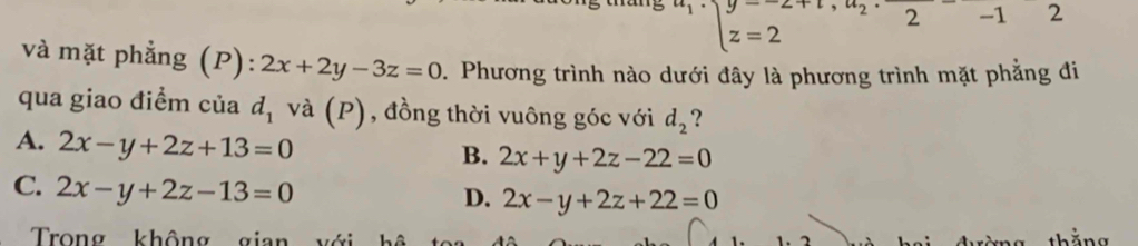 y=2=2 2 -1&2 
và mặt phẳng (P): 2x+2y-3z=0 D. Phương trình nào dưới đây là phương trình mặt phẳng đi
qua giao điểm của d_1 và (P), đồng thời vuông góc với d_2 ?
A. 2x-y+2z+13=0
B. 2x+y+2z-22=0
C. 2x-y+2z-13=0
D. 2x-y+2z+22=0
Trong không gian
th ng