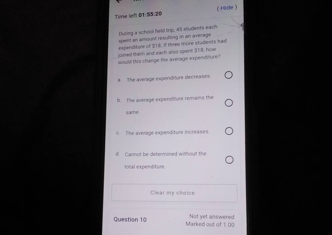 Time left 01:55:20 ( Hide )
During a school field trip, 45 students each
spent an amount resulting in an average
expenditure of $18. If three more students had
joined them and each also spent $18, how
would this change the average expenditure?
a. The average expenditure decreases.
b. The average expenditure remains the
same.
c. The average expenditure increases.
d. Cannot be determined without the
total expenditure.
Clear my choice
Question 10
Not yet answered
Marked out of 1.00
