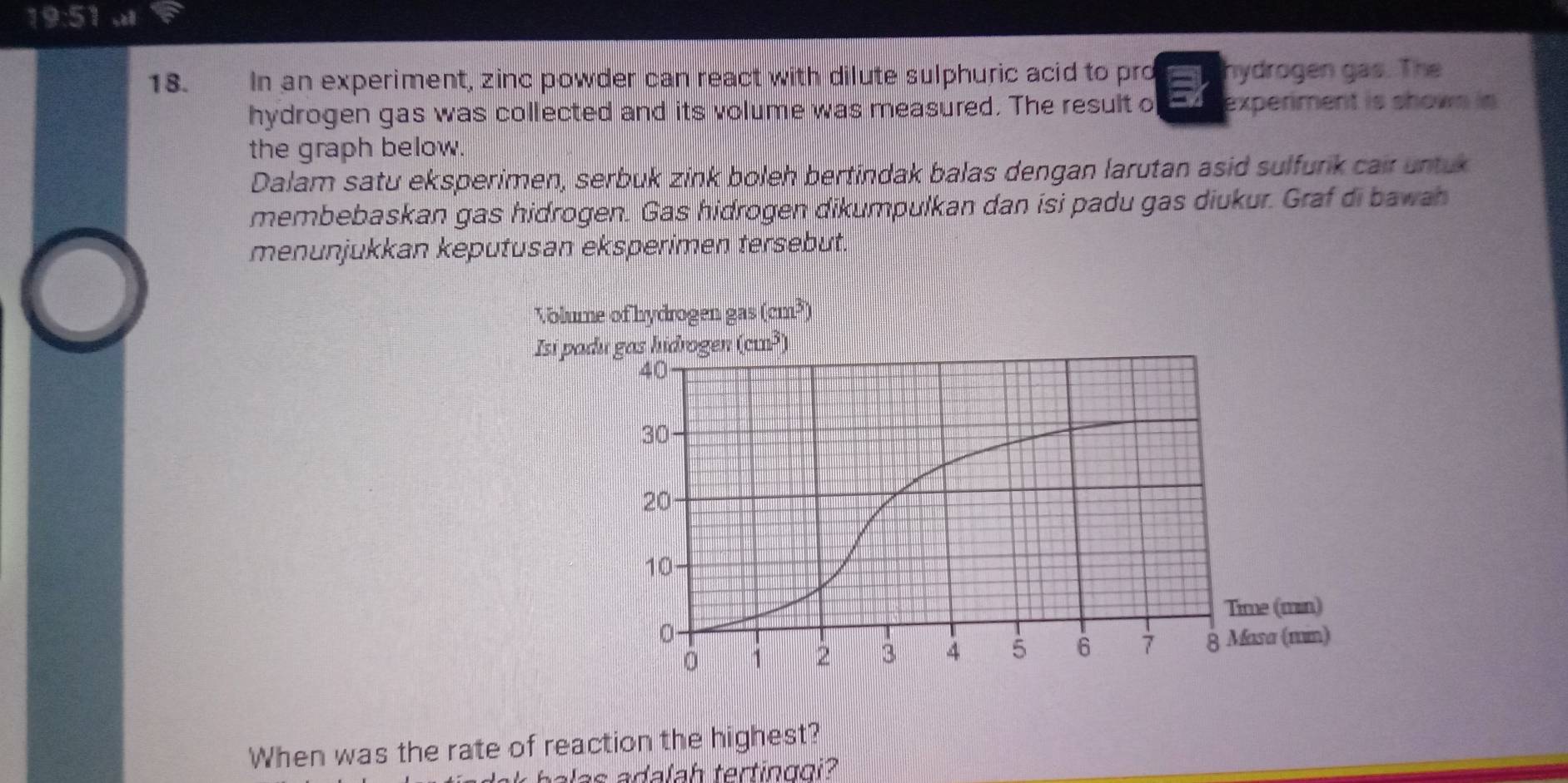 19:5?
18. In an experiment, zinc powder can react with dilute sulphuric acid to pro hydrogen gas. The
hydrogen gas was collected and its volume was measured. The result o experiment is shown is
the graph below.
Dalam satu eksperimen, serbuk zink boleh bertindak balas dengan larutan asid sulfurk cair untuk
membebaskan gas hidrogen. Gas hidrogen dikumpulkan dan isi padu gas diukur. Graf di bawah
menunjukkan keputusan eksperimen tersebut.
When was the rate of reaction the highest?