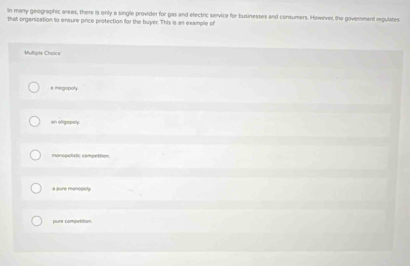 In many geographic areas, there is only a single provider for gas and electric service for businesses and consumers. However, the government regulates
that organization to ensure price protection for the buyer. This is an example of
Multiple Choice
a megopoly.
an oligopoly.
monopolistic competition.
a pure monopoly.
pure competition.