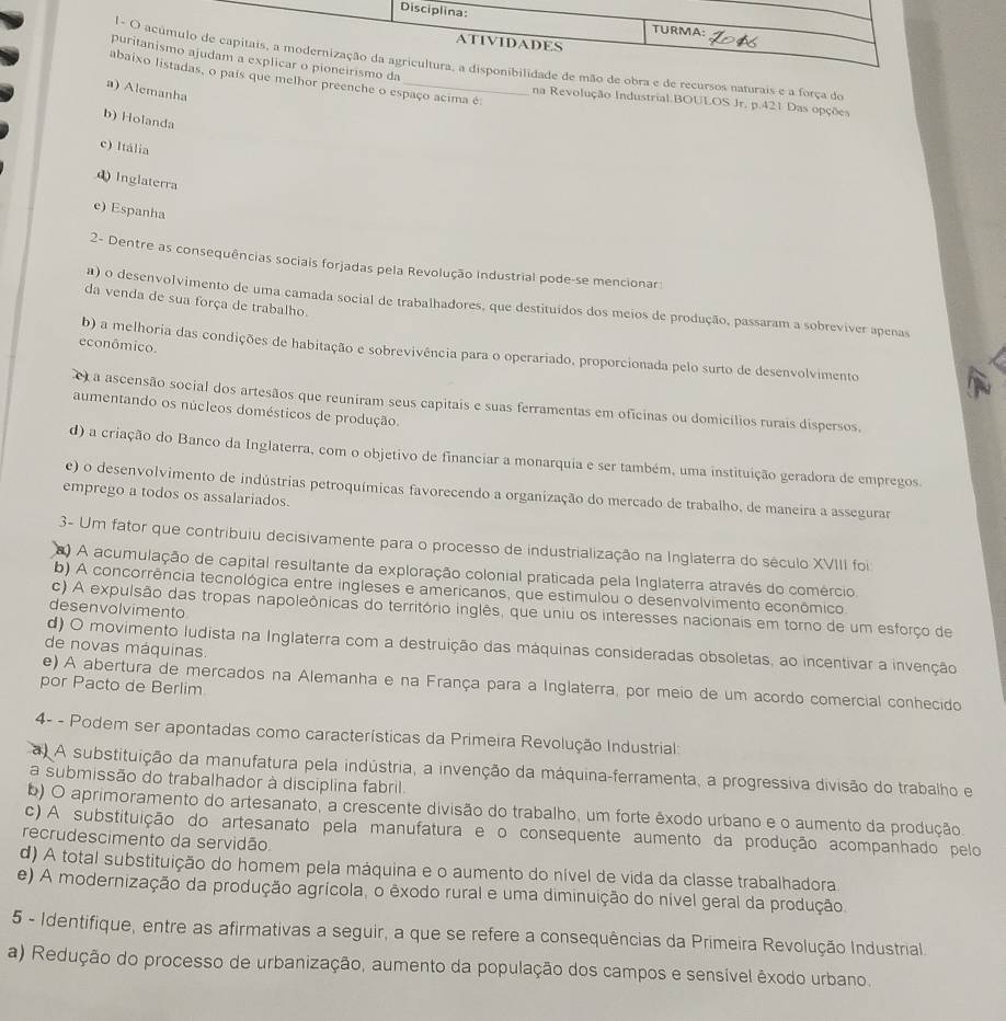 pda
1 de mão de obra e de recursos naturais e a força do
abque melhor preenche o espaço acima é:
a) Alemanha
na Revolução Industrial.BOULOS Jr. p.421 Das opções
b) Holanda
c) Itália
dInglaterra
e) Espanha
2- Dentre as consequências sociais forjadas pela Revolução Industrial pode-se mencionar:
da venda de sua força de trabalho.
a) o desenvolvimento de uma camada social de trabalhadores, que destituídos dos meios de produção, passaram a sobreviver apenas
econômico.
b) a melhoria das condições de habitação e sobrevivência para o operariado, proporcionada pelo surto de desenvolvimento
e a ascensão social dos artesãos que reuniram seus capitais e suas ferramentas em oficinas ou domicílios rurais dispersos,
aumentando os núcleos domésticos de produção.
d) a criação do Banco da Inglaterra, com o objetivo de financiar a monarquia e ser também, uma instituição geradora de empregos.
e) o desenvolvimento de indústrias petroquímicas favorecendo a organização do mercado de trabalho, de maneira a assegurar
emprego a todos os assalariados.
3- Um fator que contribuiu decisivamente para o processo de industrialização na Inglaterra do século XVIII foi
) A acumulação de capital resultante da exploração colonial praticada pela Inglaterra através do comércio.
b) A concorrência tecnológica entre ingleses e americanos, que estimulou o desenvolvimento econômico
c) A expulsão das tropas napoleônicas do território inglês, que uniu os interesses nacionais em torno de um esforço de
desenvolvimento
d) O movimento ludista na Inglaterra com a destruição das máquinas consideradas obsoletas, ao incentivar a invenção
de novas máquinas.
e) A abertura de mercados na Alemanha e na França para a Inglaterra, por meio de um acordo comercial conhecido
por Pacto de Berlim
4- - Podem ser apontadas como características da Primeira Revolução Industrial
a A substituição da manufatura pela indústria, a invenção da máquina-ferramenta, a progressiva divisão do trabalho e
a submissão do trabalhador à disciplina fabril.
b) O aprimoramento do artesanato, a crescente divisão do trabalho, um forte êxodo urbano e o aumento da produção.
c) A substituição do artesanato pela manufatura e o consequente aumento da produção acompanhado pelo
recrudescimento da servidão.
d) A total substituição do homem pela máquina e o aumento do nível de vida da classe trabalhadora.
e) A modernização da produção agrícola, o êxodo rural e uma diminuição do nível geral da produção.
5 - Identifique, entre as afirmativas a seguir, a que se refere a consequências da Primeira Revolução Industrial.
a) Redução do processo de urbanização, aumento da população dos campos e sensível êxodo urbano.