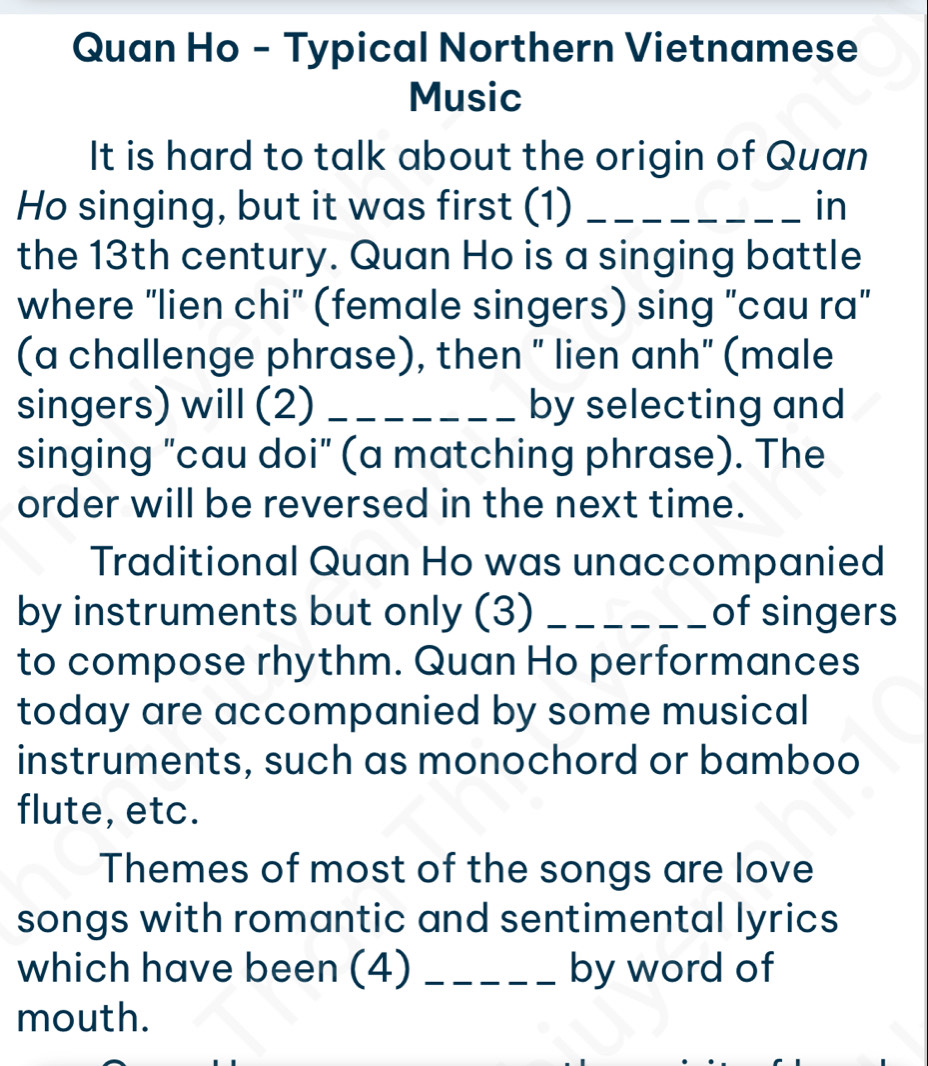 Quan Ho - Typical Northern Vietnamese 
Music 
It is hard to talk about the origin of Quan 
Ho singing, but it was first (1) _in 
the 13th century. Quan Ho is a singing battle 
where "lien chi" (female singers) sing "cau ra" 
(a challenge phrase), then " lien anh" (male 
singers) will (2) _by selecting and 
singing "cau doi" (a matching phrase). The 
order will be reversed in the next time. 
Traditional Quan Ho was unaccompanied 
by instruments but only (3) _of singers 
to compose rhythm. Quan Ho performances 
today are accompanied by some musical 
instruments, such as monochord or bamboo 
flute, etc. 
Themes of most of the songs are love 
songs with romantic and sentimental lyrics 
which have been (4) _by word of 
mouth.