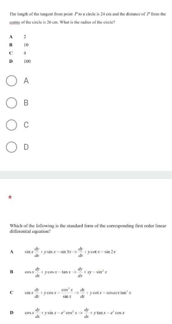 The length of the tangent from point P to a circle is 24 cm and the distance of P from the
centre of the circle is 26 cm. What is the radius of the circle?
A 2
B 10
C 4
D 100
A
B
C
D
*
Which of the following is the standard form of the corresponding first order linear
differential equation?
A sin x dy/dx +ysin x=sin 3xRightarrow  dy/dx +ycot x=sin 2x
B cos x dy/dx +ycos x=tan xRightarrow  dy/dx +xy=sin^2x
C sin x dy/dx +ycos x= cos^2x/sin x Rightarrow  dy/dx +ycot x=cos ecxtan^3x
D cos x dy/dx +ysin x=e^xcos^2xRightarrow  dy/dx +ytan x=e^xcos x