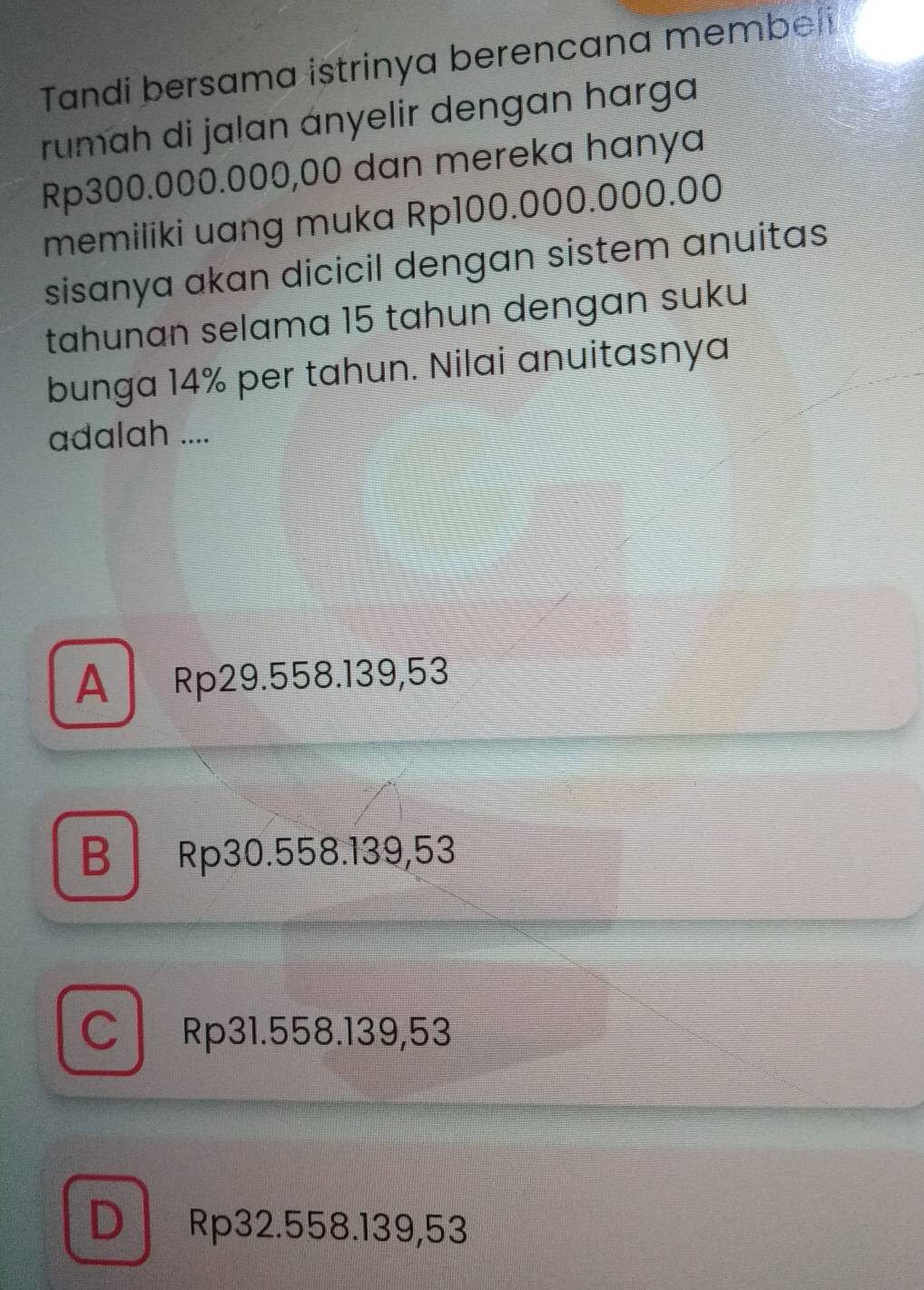 Tandi bersama istrinya berencana membei
rumah di jalan ányelir dengan harga
Rp300.000.000,00 dan mereka hanya
memiliki uang muka Rp100.000.000.00
sisanya akan dicicil dengan sistem anuitas
tahunɑn selama 15 tahun dengan suku
bunga 14% per tahun. Nilai anuitasnya
adalah ....
A Rp29.558.139,53
B Rp30.558.139,53
CRp31.558.139,53
D Rp32.558.139,53