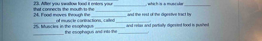 After you swallow food it enters your _, which is a muscula_ 
that connects the mouth to the_ . 
24. Food moves through the_ and the rest of the digestive tract by 
_ 
of muscle contractions, called_ . 
25. Muscles in the esophagus _and relax and partially digested food is pushed 
_the esophagus and into the _.