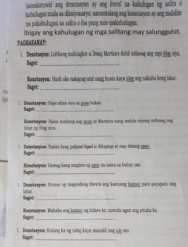 Samakatuwid ang denotasyon ay ang literal na kahulugan ng salita o 
kahulugan mula sa diksiyonaryo; samantalang ang konotasyon ay ang malalim 
na pakahulugan sa salita o iba pang nais ipakahulugan. 
Ibigay ang kahulugan ng mga salitang may salungguhit. 
PAGSASANAY: 
1. Denotasyon: Lubhang malungkot si Ibong Martines dahil nabasag ang mga_itlog niya. 
Sagot:_ 
Konotasyon: Hindi ako nakapag-aral nang husto kaya itlog ang nakuha kong iskor. 
Sagot:_ 
SE 
igl 
2. Denotasyon: Ooperahan siva sa puso bukas. 
Sagot:_ 
Konotasyon: Halos madurog ang puso ni Martines nang makita niyang nabasag ang 
lahat ng itlog niya. 
Sagot:_ 
B Denotasyon: Nakita kong palipad-lipad si Alitaptap at may dalang apoy. 
Sagot:_ 
Konotasyon: Huwag kang maglaro ng apoy na sisira sa buhay mo. 
Sagot:_ 
4 Denotasyon: Itinaas ng magandang diwata ang kaniyang kamay para payapain ang 
lahat. 
Sagot:_ 
Konotasyon: Mahaba ang kamay ng kalaro ko, nawala agad ang pitaka ko. 
Sagot:_ 
5. Denotasyon: Kulang ka ng tubig kaya masakit ang ulo mo. 
Sagot:_