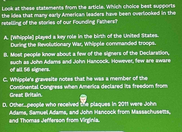 Look at these statements from the article. Which choice best supports
the idea that many early American leaders have been overlooked in the
retelling of the stories of our Founding Fathers?
A. [Whipple] played a key role in the birth of the United States.
During the Revolutionary War, Whipple commanded troops.
B. Most people know about a few of the signers of the Declaration,
such as John Adams and John Hancock. However, few are aware
of all 56 signers.
C. Whipple's gravesite notes that he was a member of the
Continental Congress when America declared its freedom from
Great Britain.
D. Other...people who received the plaques in 2011 were John
Adams, Samuel Adams, and John Hancock from Massachusetts,
and Thomas Jefferson from Virginia.