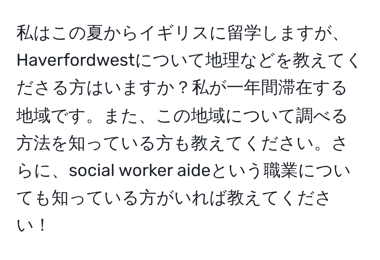 私はこの夏からイギリスに留学しますが、Haverfordwestについて地理などを教えてくださる方はいますか？私が一年間滞在する地域です。また、この地域について調べる方法を知っている方も教えてください。さらに、social worker aideという職業についても知っている方がいれば教えてください！