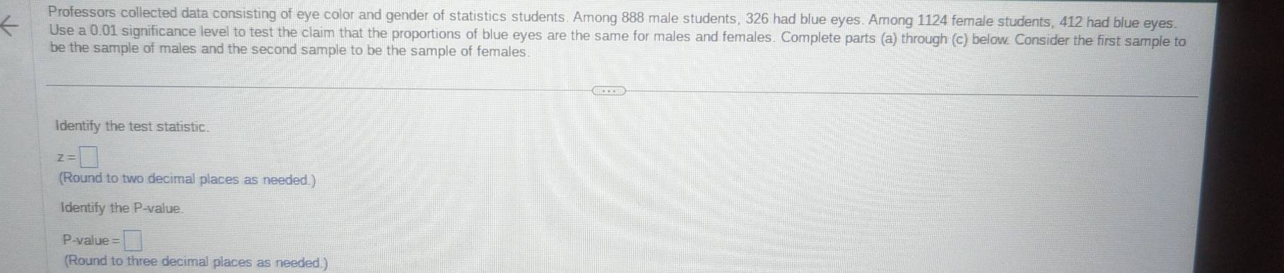 Professors collected data consisting of eye color and gender of statistics students. Among 888 male students, 326 had blue eyes. Among 1124 female students, 412 had blue eyes. 
Use a 0.01 significance level to test the claim that the proportions of blue eyes are the same for males and females. Complete parts (a) through (c) below. Consider the first sample to 
be the sample of males and the second sample to be the sample of females. 
Identify the test statistic.
z=□
(Round to two decimal places as needed.) 
Identify the P -value
P -value =□
(Round to three decimal places as needed.)