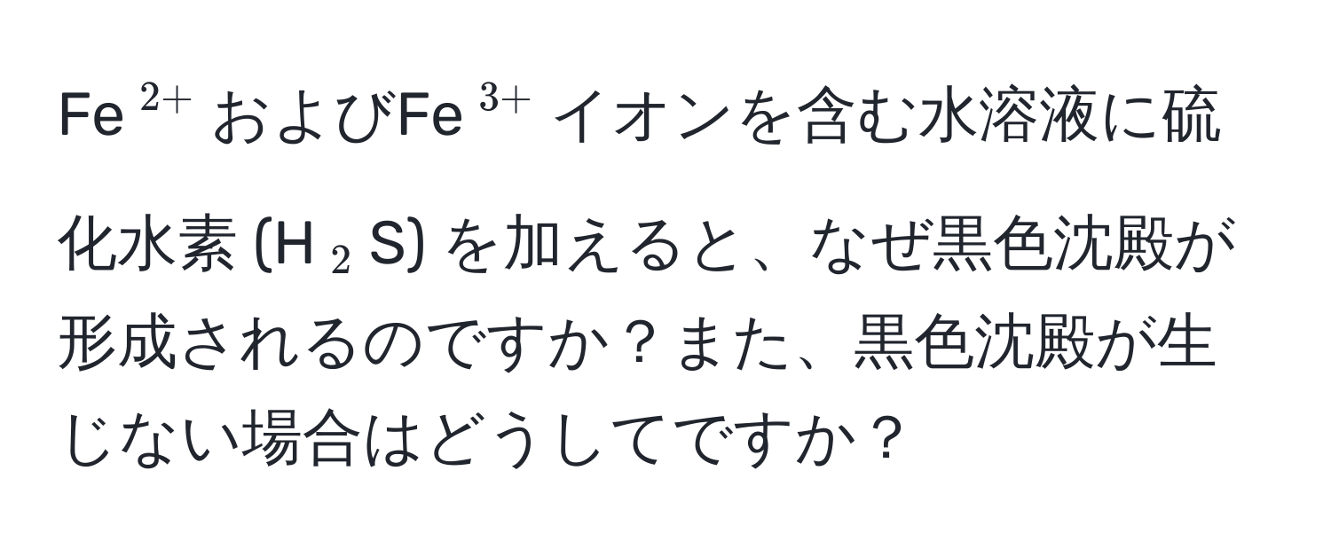 Fe$^2+$およびFe$^3+$イオンを含む水溶液に硫化水素 (H$_2$S) を加えると、なぜ黒色沈殿が形成されるのですか？また、黒色沈殿が生じない場合はどうしてですか？