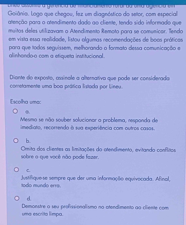 Lineu assumto a gerencia de fnancramento rural da uma agencia em
Goiânia. Logo que chegou, fez um diagnóstico do setor, com especial
atenção para o atendimento dado ao cliente, tendo sido informado que
muitos deles utilizavam o Atendimento Remoto para se comunicar. Tendo
em vista essa realidade, listou algumas recomendações de boas práticas
para que todos seguissem, melhorando o formato dessa comunicação e
alinhando-o com a etiqueta institucional.
Diante do exposto, assinale a alternativa que pode ser considerada
corretamente uma boa prática listada por Lineu.
Escolha uma:
a.
Mesmo se não souber solucionar o problema, responda de
imediato, recorrendo à sua experiência com outros casos.
b.
Omita dos clientes as limitações do atendimento, evitando conflitos
sobre o que você não pode fazer.
C.
Justifique-se sempre que der uma informação equivocada. Afinal,
todo mundo erra.
d.
Demonstre o seu profissionalismo no atendimento ao cliente com
uma escrita limpa.