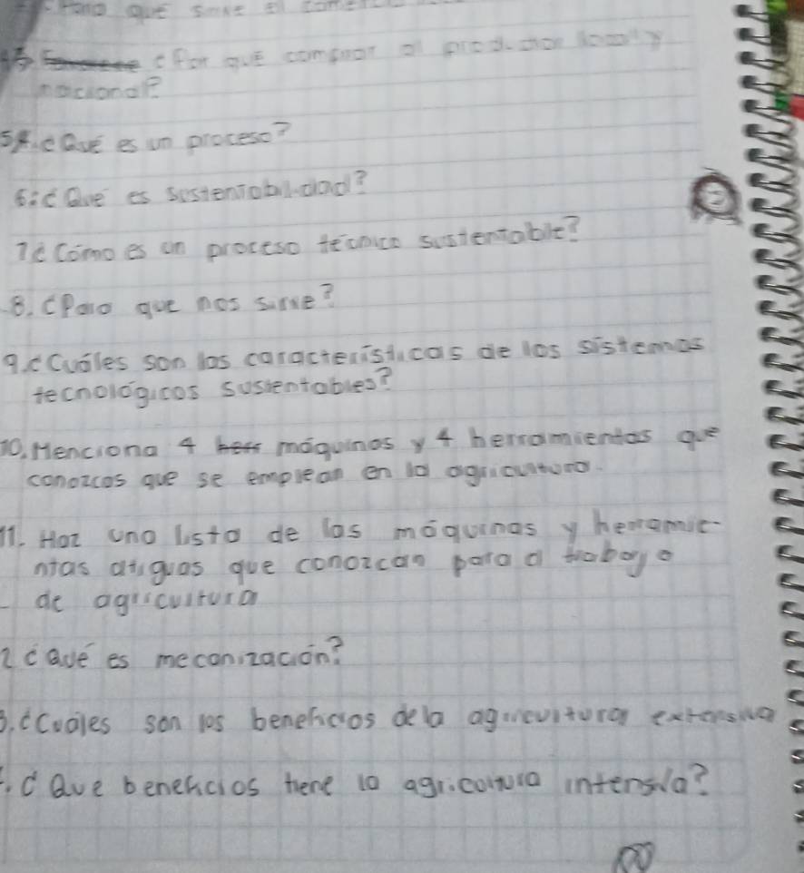 Prn0 gue saxe a come 
for gue compuor of pred shor looly 
nocionaR 
speave es un procese? 
6ic Due es sestentobldad? 
Ic Como es on proceso teonice sistentable? 
8. CParo gue nos sime? 
9. cCusles son las caracteristicas de los sistemes 
tecnoligicos sussentables? 
10, Menciona 4 maguinos y 4 herramientas gue 
conozcos gue se emplean en ld agricuituror. 
11. Hot uno listo de los moguinas y heareic. 
nas aiguas gue conozcan para of traboyo 
de agricuituro 
c ave es meconizacion? 
3. CCucles son 105 benefcos dela agrevitoro extonsia 
d ave benefcios hene t0 agricowia intersla?