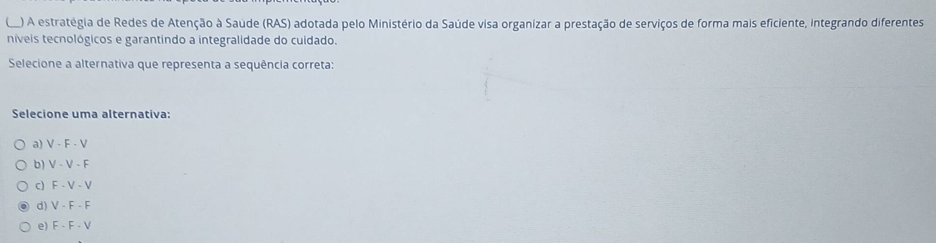 ) A estratégia de Redes de Atenção à Saude (RAS) adotada pelo Ministério da Saúde visa organizar a prestação de serviços de forma mais eficiente, integrando diferentes
níveis tecnológicos e garantindo a integralidade do cuidado.
Selecione a alternativa que representa a sequência correta:
Selecione uma alternativa:
a) V-F-V
b) V-V-F
c) F-V-V
d) V-F-F
e) F-F-V