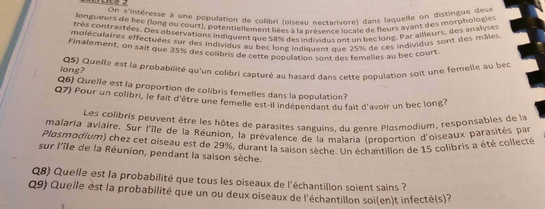 On s'intéresse à une population de colibri (oiseau nectarivore) dans laquelle on distingue deux 
longueurs de bec (long ou court), potentiellement liées à la présence locale de fleurs ayant des morphologies 
très contrastées. Des observations indiquent que 58% des individus ont un bec long. Par ailleurs, des analyses 
moléculaires effectuées sur des individus au bec long indiquent que 25% de ces individus sont des mâles. 
Finalement, on sait que 35% des colibris de cette population sont des femelles au bec court. 
Q5) Quelle est la probabilité qu'un colibri capturé au hasard dans cette population soit une femelle au bec 
long? 
Q6) Quelle est la proportion de colibris femelles dans la population? 
Q7) Pour un colibri, le faît d'être une femelle est-il indépendant du fait d'avoir un bec long? 
Les colibris peuvent être les hôtes de parasites sanguins, du genre Plasmodium, responsables de la 
malaria aviaire. Sur l'île de la Réunion, la prévalence de la malaria (proportion d'oiseaux parasités par 
Plasmodium) chez cet oiseau est de 29%, durant la saison sèche. Un échantillon de 15 colibris a été collecté 
sur l'île de la Réunion, pendant la saison sèche. 
Q8) Quelle est la probabilité que tous les oiseaux de l'échantillon soient sains ? 
Q9) Quelle est la probabilité que un ou deux oiseaux de l'échantillon soi(en)t infecté(s)?