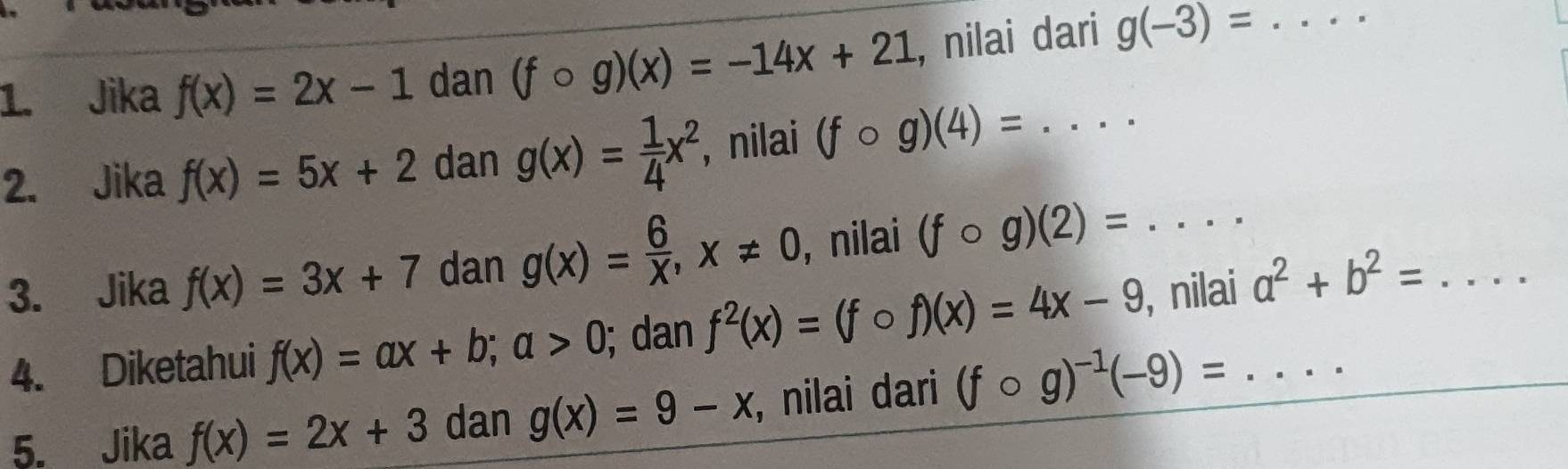 Jika f(x)=2x-1 dan (fcirc g)(x)=-14x+21 , nilai dari g(-3)= _  _frac □  
2. Jika f(x)=5x+2 dan g(x)= 1/4 x^2 , nilai (fcirc g)(4)= _ 
3. Jika f(x)=3x+7 dan g(x)= 6/X , x!= 0 , nilai (fcirc g)(2)=. _ ... 
4. Diketahui f(x)=ax+b; a>0; dan f^2(x)=(fcirc f)(x)=4x-9 , nilai_ a^2+b^2= _ 
5. Jika f(x)=2x+3 dan g(x)=9-x , nilai dari (fcirc g)^-1(-9)=