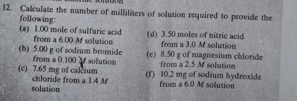 so ftion 
12. Calculate the number of milliliters of solution required to provide the 
following: 
(a) 1.00 mole of sulfuric acid (d) 3.50 moles of nitric acid 
from a 6.00 M solution from a 3.0 M solution 
(b) 5.00 g of sodium bromide (e) 8.50 g of magnesium chloride 
from a 0.100 M solution from a 2.5 M solution 
(c) 7.65 mg of calcium (f) 10.2 mg of sodium hydroxide 
chloride from a 1.4 M from a 6.0 M solution 
solution