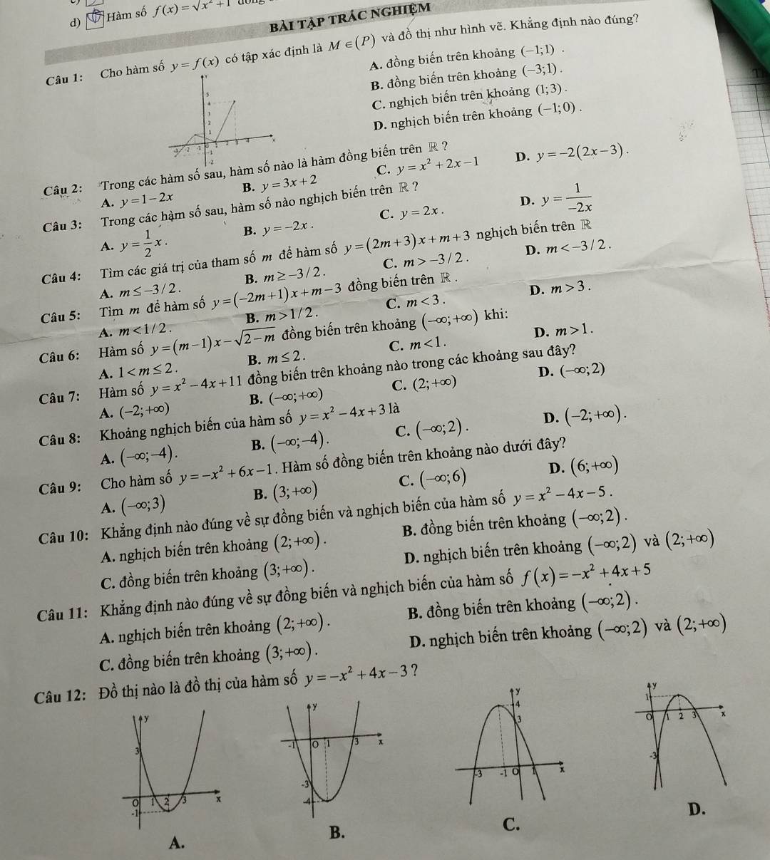 Hàm số f(x)=sqrt(x^2+1)
bài tập trác nghiệm
Câu 1: Cho hàm số y=f(x) có tập xác định là M∈ (P) và đồ thị như hình vẽ. Khẳng định nào đúng?
A. đồng biến trên khoảng (-1;1).
B. đồng biến trên khoảng (-3;1).
C. nghịch biến trên khoảng (1;3).
D. nghịch biến trên khoảng (-1;0).
B. y=3x+2 C. y=x^2+2x-1 D. y=-2(2x-3).
Câu 2: Trong các hàm số sau, hàmào là hàm đồng biến trên R ?
A. y=1-2x D. y= 1/-2x 
Câu 3: Trong các hàm số sau, hàm số nào nghịch biến trên R ?
A. y= 1/2 x. B. y=-2x. C. y=2x.
D. m
Câu 4: Tìm các giá trị của tham số m đề hàm số y=(2m+3)x+m+3 nghịch biến trên R
A. m≤ -3/2. B. m≥ -3/2. C. m>-3/2.
D. m>3.
Câu 5: Tìm m để hàm số y=(-2m+1)x+m-3 đồng biến trên R.
A. m<1/2. B. m>1/2. C. m<3.
D. m>1.
Câu 6: Hàm số y=(m-1)x-sqrt(2-m) đồng biến trên khoảng (-∈fty ;+∈fty ) khi:
A. 1 B. m≤ 2. C. m<1.
D.
Câu 7: Hàm số y=x^2-4x+11 đồng biến trên khoảng nào trong các khoảng sau đây?
A. (-2;+∈fty ) B. (-∈fty ;+∈fty ) C. (2;+∈fty ) (-∈fty ;2)
Câu 8: Khoảng nghịch biến của hàm số y=x^2-4x+3 là
A. (-∈fty ;-4). B. (-∈fty ;-4). C. (-∈fty ;2). D. (-2;+∈fty ).
Câu 9: Cho hàm số y=-x^2+6x-1. Hàm số đồng biến trên khoảng nào dưới đây?
C. (-∈fty ;6)
D. (6;+∈fty )
A. (-∈fty ;3)
B. (3;+∈fty )
Câu 10: Khẳng định nào đúng về sự đồng biến và nghịch biến của hàm số y=x^2-4x-5.
A. nghịch biến trên khoảng (2;+∈fty ). B. đồng biến trên khoảng (-∈fty ;2).
C. đồng biến trên khoảng (3;+∈fty ). D. nghịch biến trên khoảng (-∈fty ;2) và (2;+∈fty )
Câu 11: Khẳng định nào đúng về sự đồng biến và nghịch biến của hàm số f(x)=-x^2+4x+5
A. nghịch biến trên khoảng (2;+∈fty ). B. đồng biến trên khoảng (-∈fty ;2).
C. đồng biến trên khoảng (3;+∈fty ). D. nghịch biến trên khoảng (-∈fty ;2) và (2;+∈fty )
Câu 12: Đồ thị nào là + 1/2  6 thị của hàm số y=-x^2+4x-3 ?
D.
C.
A.
B.