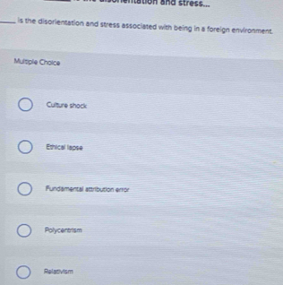 entation and stress...
_, is the disorientation and stress associated with being in a foreign environment.
Multiple Cholce
Culture shock
Ethical lapse
Fundamental attribution error
Polycentrism
Relativism