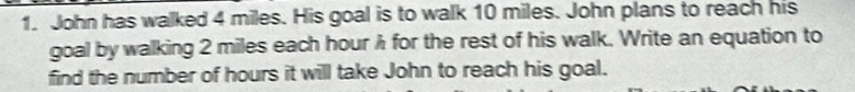 John has walked 4 miles. His goal is to walk 10 miles. John plans to reach his 
goal by walking 2 miles each hour λ for the rest of his walk. Write an equation to 
find the number of hours it will take John to reach his goal.