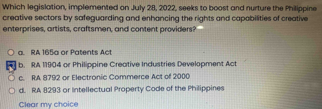 Which legislation, implemented on July 28, 2022, seeks to boost and nurture the Philippine
creative sectors by safeguarding and enhancing the rights and capabilities of creative
enterprises, artists, craftsmen, and content providers?
a. RA 165a or Patents Act
b. RA 11904 or Philippine Creative Industries Development Act
c. RA 8792 or Electronic Commerce Act of 2000
d. RA 8293 or Intellectual Property Code of the Philippines
Clear my choice