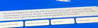 The cost of malling a first-class letter is $0.46 for the first ounce and $0.20 for each agaitional
ounce or partion of an ounce. The letter y represens the total cost for maiking a letter that weighs
r ounces. Which type of function model would be oppropriate for tis situation?
aquare reat function absolute value funcition stap function lnegr function