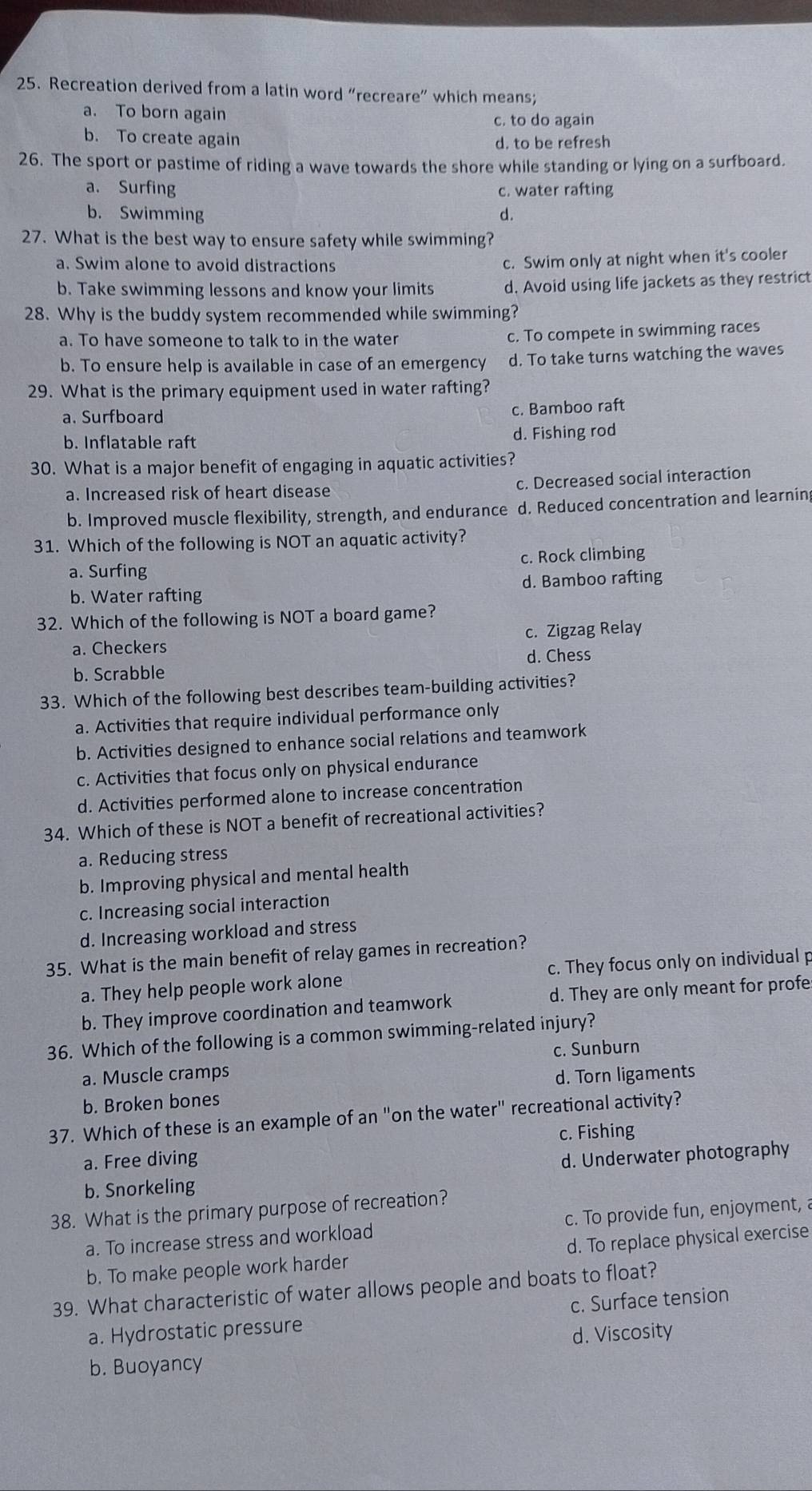 Recreation derived from a latin word “recreare” which means;
a. To born again
c. to do again
b. To create again
d. to be refresh
26. The sport or pastime of riding a wave towards the shore while standing or lying on a surfboard.
a. Surfing c. water rafting
b. Swimming d.
27. What is the best way to ensure safety while swimming?
a. Swim alone to avoid distractions
c. Swim only at night when it's cooler
b. Take swimming lessons and know your limits d. Avoid using life jackets as they restrict
28. Why is the buddy system recommended while swimming?
a. To have someone to talk to in the water c. To compete in swimming races
b. To ensure help is available in case of an emergency d. To take turns watching the waves
29. What is the primary equipment used in water rafting?
a. Surfboard
c. Bamboo raft
b. Inflatable raft d. Fishing rod
30. What is a major benefit of engaging in aquatic activities?
a. Increased risk of heart disease c. Decreased social interaction
b. Improved muscle flexibility, strength, and endurance d. Reduced concentration and learnin
31. Which of the following is NOT an aquatic activity?
a. Surfing c. Rock climbing
b. Water rafting d. Bamboo rafting
32. Which of the following is NOT a board game?
c. Zigzag Relay
a. Checkers
b. Scrabble d. Chess
33. Which of the following best describes team-building activities?
a. Activities that require individual performance only
b. Activities designed to enhance social relations and teamwork
c. Activities that focus only on physical endurance
d. Activities performed alone to increase concentration
34. Which of these is NOT a benefit of recreational activities?
a. Reducing stress
b. Improving physical and mental health
c. Increasing social interaction
d. Increasing workload and stress
35. What is the main benefit of relay games in recreation?
a. They help people work alone c. They focus only on individual p
b. They improve coordination and teamwork d. They are only meant for profe
36. Which of the following is a common swimming-related injury?
c. Sunburn
a. Muscle cramps
b. Broken bones d. Torn ligaments
37. Which of these is an example of an "on the water" recreational activity?
c. Fishing
a. Free diving d. Underwater photography
b. Snorkeling
38. What is the primary purpose of recreation?
a. To increase stress and workload c. To provide fun, enjoyment, a
b. To make people work harder d. To replace physical exercise
39. What characteristic of water allows people and boats to float?
a. Hydrostatic pressure c. Surface tension
d. Viscosity
b. Buoyancy