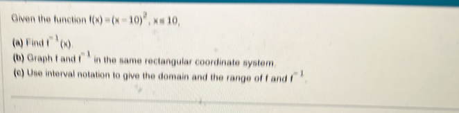 Given the function f(x)=(x-10)^2, x=10, 
(a) Find f^(-1)(x)
(b) Graph f and f^(-1) in the same rectangular coordinate system. 
(c) Use interval notation to give the domain and the range of f and f^(-1).