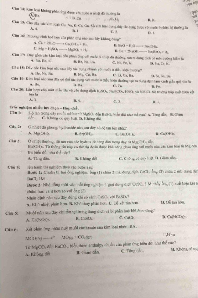 Kim loại không phản ứng được với nước ở nhiệt độ thường là
?५2
od
A. Bc B. Ca. C. Li_1 D. K. γ
Câu 15: Cho dây các kim loại: Cu, Na, K, Ca, Ga. Số kim loại trong đãy tác dụng được với nước ở nhiệt độ thường là
B. 1 .
A. 4. C. 2. D. 3.
Câu 16: Phương trình hoá học của phân ứng nào sau đây không đúng?
A. Ca+2H_2Oto Ca(OH)_2+H_2 B. BeO+H_2Oto Be(OH)_2.
C. Mg+H_2SO_4 ....to MgSO_4+H_2. D. Be+2NaOHto Na_2BeO_2+H_2.
Câu 17: Dây gồm các kim loại đều phản ứng với nước ở nhiệt độ thường, tạo ra dung dịch có môi trường kiểm là
A. Na, Ba, K. B. 3e , Na, Ca. C. Na, Fe, K. D, Na, Cr, K.
Câu 18: Dãy các kim loại nào sau đây tác dụng nhanh với nước ở điều kiện thường?
A. Be, Na, Ba. B. Mg, Ca, Ba. C. Li, Ca, Ba. D. Sr, Sn, Ba.
Cầu 19: Kim loại nào sau đây có thể tác dụng với nước ở điều kiện thường tạo ra đung địch làm xanh giấy quỹ tím là
A. Bc. B. Ba. C. Zn. D. Fe.
Câu 20: Lần lượt cho một mẫu Ba và các dung dịch K_2SO_4, N HCO_3,HNO_3 h và NH₄Cl. Số trường hợp xuất hiện kết
tùa là
A. 3. B. 4. C. 2. D. 1,
Trắc nghiệm nhiều lựa chọn - Hợp chất
Câu 1: Độ tan trong dãy muối sulfate từ MgSO₄ đến BaSO, biển đổi như thể nào? A. Tăng dần. B. Giám
dẫn. C. Không có quy luật. D. Không đổi.
Câu 2: Ở nhiệt độ phòng, hydroxide nào sau đây có độ tan lớn nhất?
A. Mg(OH)₂. B. Sr(OH)_2. C. Ba(OH)_2 D. Ca(OH)_2
Câu 3: Ở nhiệt thường, độ tan của các hydroxiđe tăng dần trong đãy từ Mg(OH)₂ đến
Ba(OH)₂. Từ thông tin này có thể dự đoán được khả năng phân ứng với nước của các kim loại từ Mg đến
Ba biến đổi như thế nào?
A. Tăng dần. B. Không đổi, C. Không có quy luật. D. Giám dẫn.
Câu 4: iến hành thí nghiệm theo các bước sau:
Bước 1: Chuẩn bị hai ống nghiệm, ống (1) chứa 2 mL dung dịch CaCl_2 , ống (2) chứa 2 mL dung địc
BaCl_2 1M.
Bước 2: Nhỏ đồng thời vào mỗi ống nghiệm 3 giọt dung dịch 6 CuSO_41M , thấy ống (1) xuất hiện kết tr
chậm hơn và ít hơn so với ống (2).
Nhận định nào sau đây đúng khi so sánh CaSO_4 với BaSC ?
A. Khó nhiệt phân hơn. B. Khó thuỷ phân hơn. C. Dễ kết tùa hơn. D. Dễ tan hơn.
Câu 5: Muối nào sau đây chỉ tồn tại trong dung dịch và bị phân huỷ khi đun nóng?
A. Ca(NO_3)_2. B. CaSO_4. C. CaCl_2. D. Ca(HCO_3)_2.
Câu 6: Xét phản ứng phân huý muối carbonate của kim loại nhóm IIA:
MCO_3(s)- to MO(s)+CO_2(g); H^1H°_298
Từ MgCO_3 đến BaCO_3. A biến thiên enthalpy chuẩn của phản ứng biển đổi như thế nào?
A. Không đổi. B. Giảm dần. C. Tăng dần. D. Không có qu