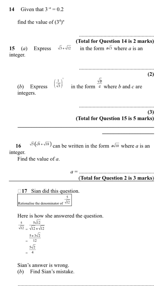 Given that 3^(-n)=0.2
find the value of (3^4)^n
_ 
(Total for Question 14 is 2 marks) 
15 (a) Express sqrt(3)+sqrt(12) in the form asqrt(3) where a is an 
integer. 
_ 
(2) 
(b) Express ( 1/sqrt(3) )^7 in the form  sqrt(b)/c  where b and c are 
integers. 
_ 
(3) 
(Total for Question 15 is 5 marks) 
_ 
_ 
16 sqrt(5)(sqrt(8)+sqrt(18)) can be written in the form asqrt(10) where a is an 
integer. 
Find the value of a. 
_ a=
(Total for Question 2 is 3 marks) 
17 Sian did this question. 
Rationalise the denominator of  5/sqrt(12) 
Here is how she answered the question.
 5/sqrt(12) = 5sqrt(12)/sqrt(12)* sqrt(12) 
= (5* 3sqrt(2))/12 
= 5sqrt(2)/4 
Sian’s answer is wrong. 
(b) Find Sian’s mistake.