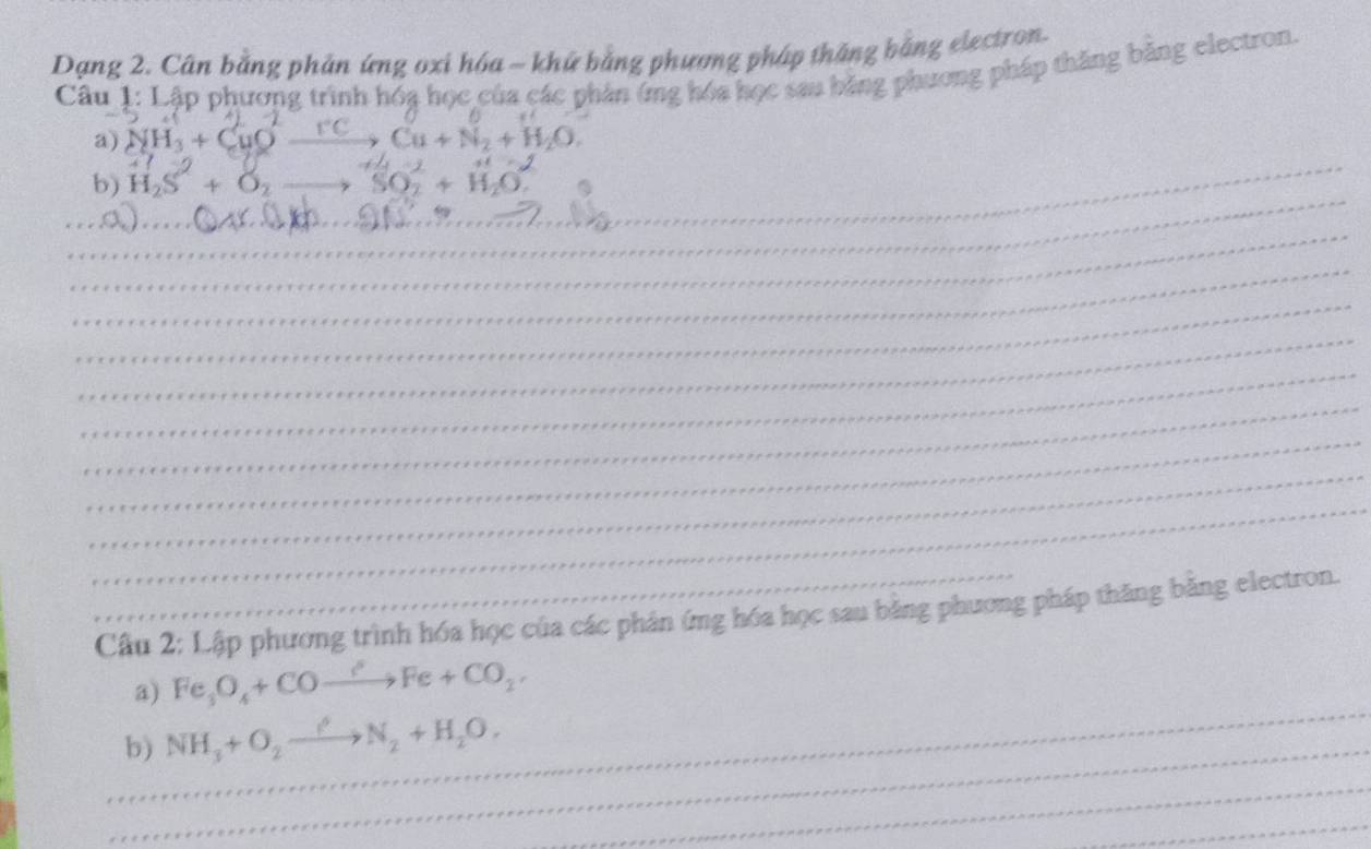 Dạng 2. Cân bằng phản ứng oxi hóa ~ khứ bằng phương pháp thắng bằng electron. 
Câu 1: Lập phương trình hóa học của các phản ứng hóa học sau bằng phương pháp thăng bằng electron. 
a) NH_3+CuO Cu+N_2+H_2O. 
_ 
_ 
b) H_2S+O_2 _ SO_2+
_ 
_ 
_ 
_ 
_ 
_ 
_ 
_ 
_ 
_ 
_Câu 2: Lập phương trình hóa học của các phản ứng hóa học sau bằng phương pháp thăng bằng electron. 
_ 
a) Fe_3O_4+COto Fe+CO_2, 
_ 
b) NH_3+O_2to N_2N_2+H_2O. 
_ 
_ 
_ 
_ 
_ 
_