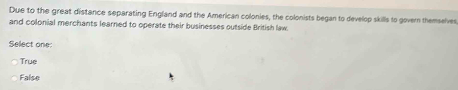 Due to the great distance separating England and the American colonies, the colonists began to develop skills to govern themselves,
and colonial merchants learned to operate their businesses outside British law.
Select one:
True
False