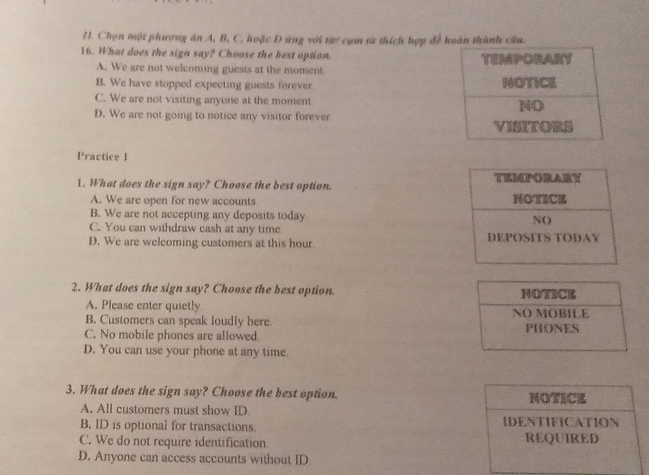 Chọn một phương án A, B, C, hoặc Đ ứng với từự cụm từ thích hợp để hoàn thành cầu.
16. What does the sign say? Choose the best option.
A. We are not welcoming guests at the moment
B. We have stopped expecting guests forever
C. We are not visiting anyone at the moment
D. We are not going to notice any visitor forever
Practice 1
1. What does the sign say? Choose the best option.
A. We are open for new accounts
B. We are not accepting any deposits today
C. You can withdraw cash at any time
D. We are welcoming customers at this hour
2. What does the sign say? Choose the best option.
A. Please enter quietly
B. Customers can speak loudly here.
C. No mobile phones are allowed.
D. You can use your phone at any time.
3. What does the sign say? Choose the best option.
NOTICE
A. All customers must show ID
B. ID is optional for transactions.
IDENTIFICATION
C. We do not require identification REQUIRED
D. Anyone can access accounts without ID