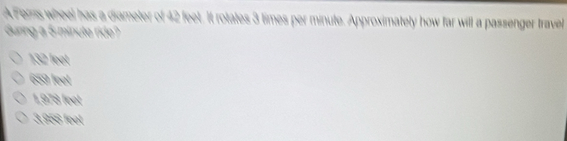 AFers wheel has a diameter of 42 feet. It rotates 3 times per minute. Approximately how far will a passenger travel
duning a 5 minute ride?
heet
659/ml
1,978fort
3896m