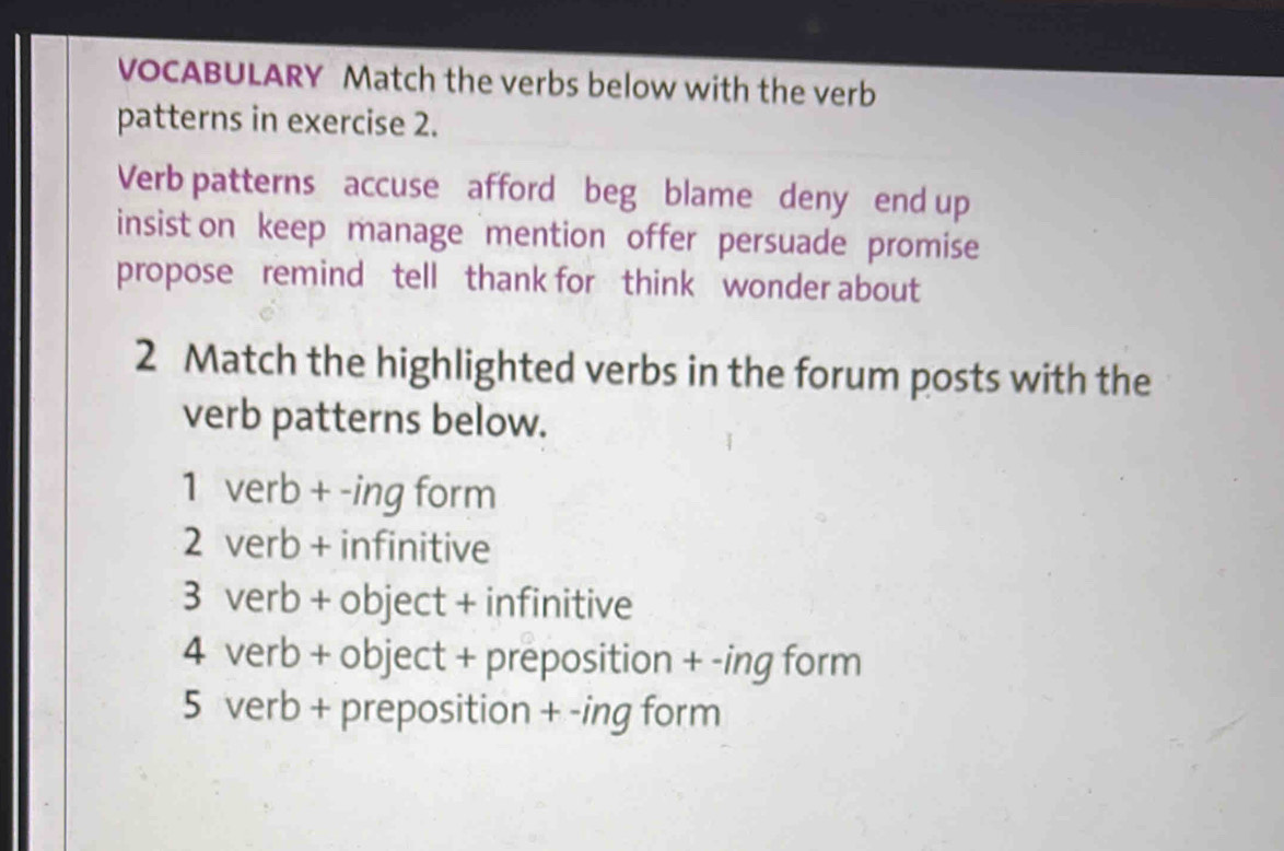 VOCABULARY Match the verbs below with the verb
patterns in exercise 2.
Verb patterns accuse afford beg blame deny end up
insist on keep manage mention offer persuade promise
propose remind tell thank for think wonder about
2 Match the highlighted verbs in the forum posts with the
verb patterns below.
1 verb + -ing form
2 verb + infinitive
3 verb + object + infinitive
4 verb + object + preposition + -ing form
5 verb + preposition + -ing form