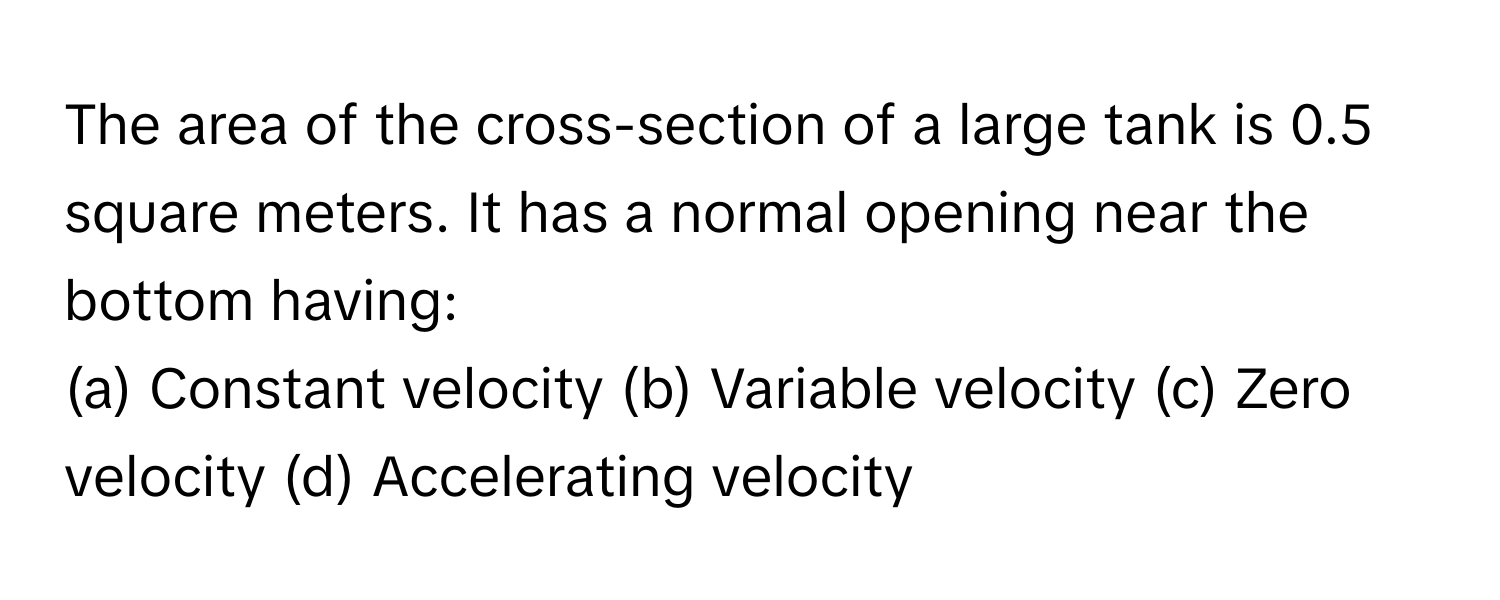 The area of the cross-section of a large tank is 0.5 square meters. It has a normal opening near the bottom having:

(a) Constant velocity (b) Variable velocity (c) Zero velocity (d) Accelerating velocity