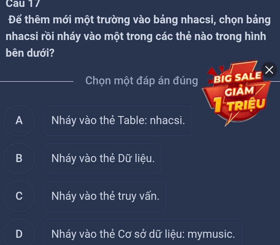 Cau 17
Để thêm mới một trường vào bảng nhacsi, chọn bảng
nhacsi rồi nháy vào một trong các thẻ nào trong hình
bên dưới?
Chọn một đáp án đúng BIG SALE X
GIảm
I triệu
A Nháy vào thẻ Table: nhacsi.
B Nháy vào thẻ Dữ liệu.
C Nháy vào thẻ truy vấn.
Nháy vào thẻ Cơ sở dữ liệu: mymusic.