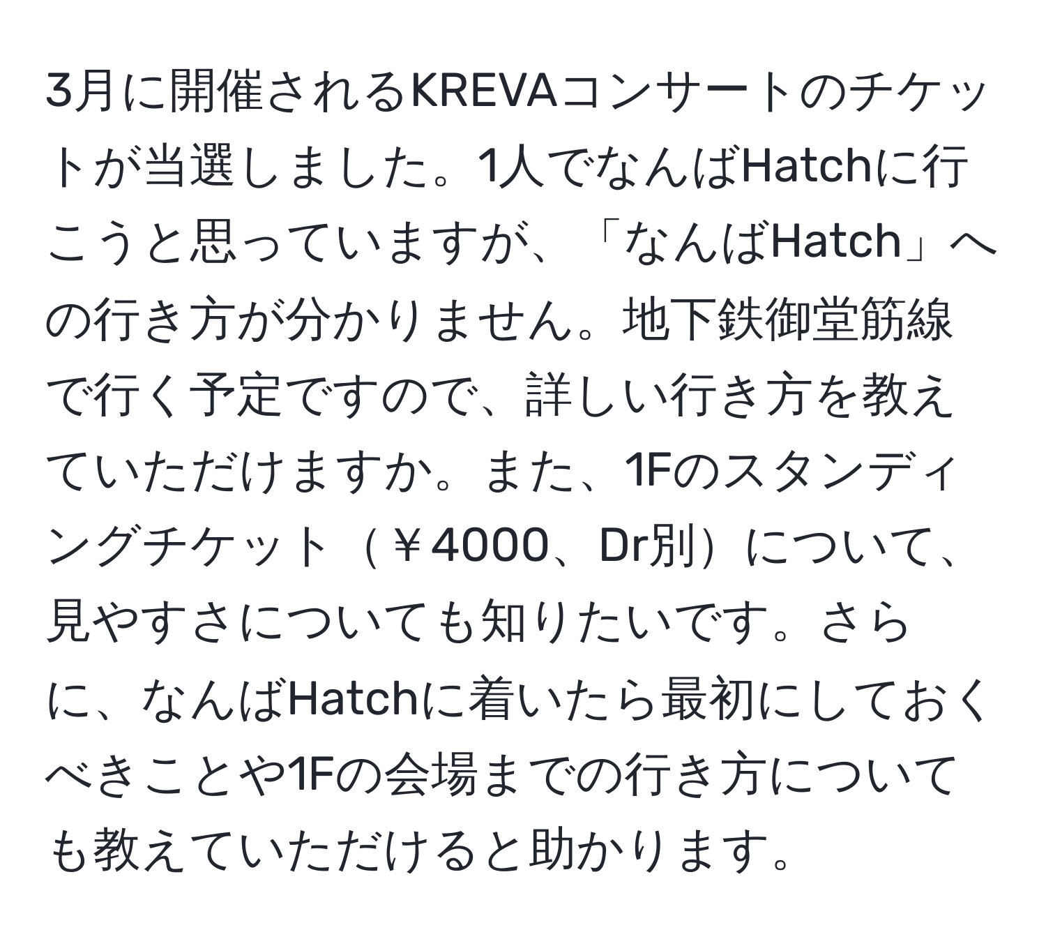 3月に開催されるKREVAコンサートのチケットが当選しました。1人でなんばHatchに行こうと思っていますが、「なんばHatch」への行き方が分かりません。地下鉄御堂筋線で行く予定ですので、詳しい行き方を教えていただけますか。また、1Fのスタンディングチケット￥4000、Dr別について、見やすさについても知りたいです。さらに、なんばHatchに着いたら最初にしておくべきことや1Fの会場までの行き方についても教えていただけると助かります。