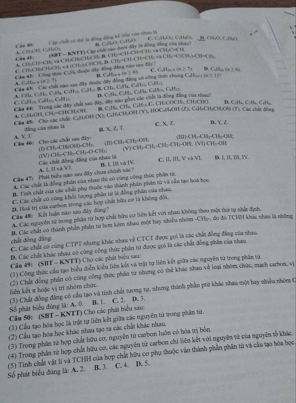 C C_2H_6O_2 : C₃H₈O5. D. CH₆O, C₂H₆O
Câu 40: Cập chất có thể là đồng đăng kể tiếp của nhau là
B.
Cầu 41:  (SBT - KNTT) Cập chất nào dưới đây là đồng ở C_2H_6O_4C_3H_6O
u?
A. CH OH_2C_2H_6O_2
CH_3Cequiv CH.
A. CHy CH=CH l và CH₃CH₂CH₂CH CH_3B.CH_2=CH-CH=CH_2va và CH_2=C(CH_3)-CH=CH_2
C. CH₃CH₂CH₂CH₃ và (CH₃)₂CHCH₃.
Cầu 42:Công thức C_6H thuộc dây đồng đẳng nào sau đây ? CH_3.D.CH_2=CH-CH=CH_2
B. C_nH_2n-6 (n≥ 6). C. C_nH_2n-6 (n≥ 7) D. C_nH_2n(n≥ 6).
A C_nH_2n-8(n≥ 7).
Cầu 43: Các chất nào sau đây thuộc dãy đồng đăng có công thức chung CaHaer (n≥ 1) ?
10. C5H12..CH_4,C_2H_2,C_3H_8,C_4H_10,C_6H_12. B.
C. C_4H_10,C_6H_12,C_5H_12. D C_2H_4,C_2H_2,C_3H_8,C_4H_10,C_6H_12. CH_4,C_3H_8,C_4H
Câu 44: Trong các dãy chất sau đây, dãy nào gồm các chất là đồng đẳng của nhau?
A. C_2H_5OH,CH_2=CHCH_2OH. C_6H_5OH (X);C_6H_5CH_2OH(Y);HOC_6H_4OH(Z); B. C_2H_6,CH_4,C_4H_10 .C. CH₃COCH₃. CH₃CHO.
D. C₂H₄, C₃H₆、 C4H₆
, C₆H₅CH₂CH₂OH (T). Các chất đồng
Câu 45: Cho các chất:  (
C. X,Z. D. Y, Z.
đàng của nhau là
B. X,Z,T.
A. Y, T.
Câu 46: Cho các chất sau đây: (III) CH_3-CH_2-CH_2-OH;
(I) CH_3-CH(OH)-CH_3 (II) CH_3-CH_2-OH;
Các chất đồng đẳng của nhau là CH_3-CH_2-CH_2-O-CH_3; (V) CH_3-CH_2-CH_2-CH_2-OH;(VI)CH_3-OH
(IV) D. I, II, III, IV.
A. I, II và VI. B. I, III và IV. C. II, III, V và VI.
Câu 47: Phát biểu nào sau đây chưa chính xác?
A. Các chất là đồng phân của nhau thì có cùng công thức phân tử.
B. Tính chất của các chất phụ thuộc vào thành phân phân tử và cấu tạo hoá học.
C. Các chất có cùng khối lượng phân tử là đồng phân của nhau.
D. Hoá trị của carbon trong các hợp chất hữu cơ là không đổi.
Câu 48: Kết luận nào sau đây đúng?
A. Các nguyên tử trong phân tử hợp chất hữu cơ liên kết với nhau không theo một thứ tự nhất định.
B. Các chất có thành phần phân tử hơn kém nhau một hay nhiều nhóm -CH₂-, do đó TCHH khác nhau là những
chất đồng đẳng.
C. Các chất có cùng CTPT nhưng khác nhau về CTCT được gọi là các chất đồng đẳng của nhau.
D. Các chất khác nhau có cùng công thức phân tử được gọi là các chất đồng phân của nhau.
Câu 49: (SBT - KNTT) Cho các phát biểu sau:
(1) Công thức cấu tạo biểu diễn kiểu liên kết và trật tự liên kết giữa các nguyên tử trong phân tử.
(2) Chất đồng phân có cùng công thức phân tử nhưng có thể khác nhau về loại nhóm chức, mạch carbon, vị
liên kết π hoặc vị trí nhóm chức.
(3) Chất đồng đẳng có cấu tạo và tính chất tương tự, nhưng thành phần ptử khác nhau một hay nhiều nhóm C
Số phát biểu đúng là: A. 0. B. 1. C. 2. D. 3.
Câu 50: (SBT - KNTT) Cho các phát biểu sau:
(1) Cấu tạo hóa học là trật tự liên kết giữa các nguyên tử trong phân từ.
(2) Cấu tạo hóa học khác nhau tạo ra các chất khác nhau.
(3) Trong phân tử hợp chất hữu cơ, nguyên tử carbon luôn có hóa trị bốn.
(4) Trong phân tử hợp chất hữu cơ, các nguyên tử carbon chi liên kết với nguyên tử của nguyên tố khác.
(5) Tính chất vật lí và TCHH của hợp chất hữu cơ phụ thuộc vào thành phần phân tử và cấu tạo hóa học.
Số phát biểu đúng là: A. 2. B. 3. C. 4. D. 5.