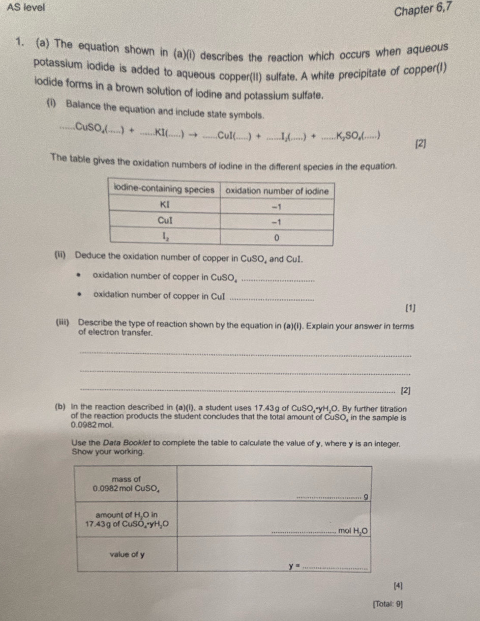 AS ievel
Chapter 6,7
1. (a) The equation shown in (a)(i) describes the reaction which occurs when aqueous
potassium iodide is added to aqueous copper(II) sulfate. A white precipitate of copper(I)
iodide forms in a brown solution of iodine and potassium sulfate.
(I) Balance the equation and include state symbols....CuSO_4(...)+...KI(...)to ...CuI(...)+...I(...)+...K_2SO_4(....)
[2]
The table gives the oxidation numbers of iodine in the different species in the equation.
(ii) Deduce the oxidation number of copper in CuSO and CuI.
oxidation number of copper in CuS 0 _
oxidation number of copper in CuI_
[1]
(iii) Describe the type of reaction shown by the equation in (a)(i). Explain your answer in terms
of electron transfer.
_
_
_
[2]
(b) In the reaction described in (a)(i), a student uses 17.43g of CuSO,•yH,O. By further titration
of the reaction products the student concludes that the total amount of CuSO, in the sample is
0.0982 mol.
Use the Data Booklet to complete the table to calculate the value of y, where y is an integer.
Show your working.
[4]
[Total: 9]