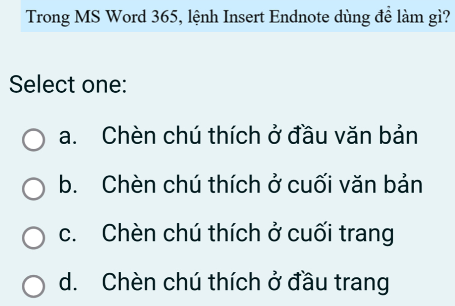 Trong MS Word 365, lệnh Insert Endnote dùng để làm gì?
Select one:
a. Chèn chú thích ở đầu văn bản
b. Chèn chú thích ở cuối văn bản
c. Chèn chú thích ở cuối trang
d. Chèn chú thích ở đầu trang