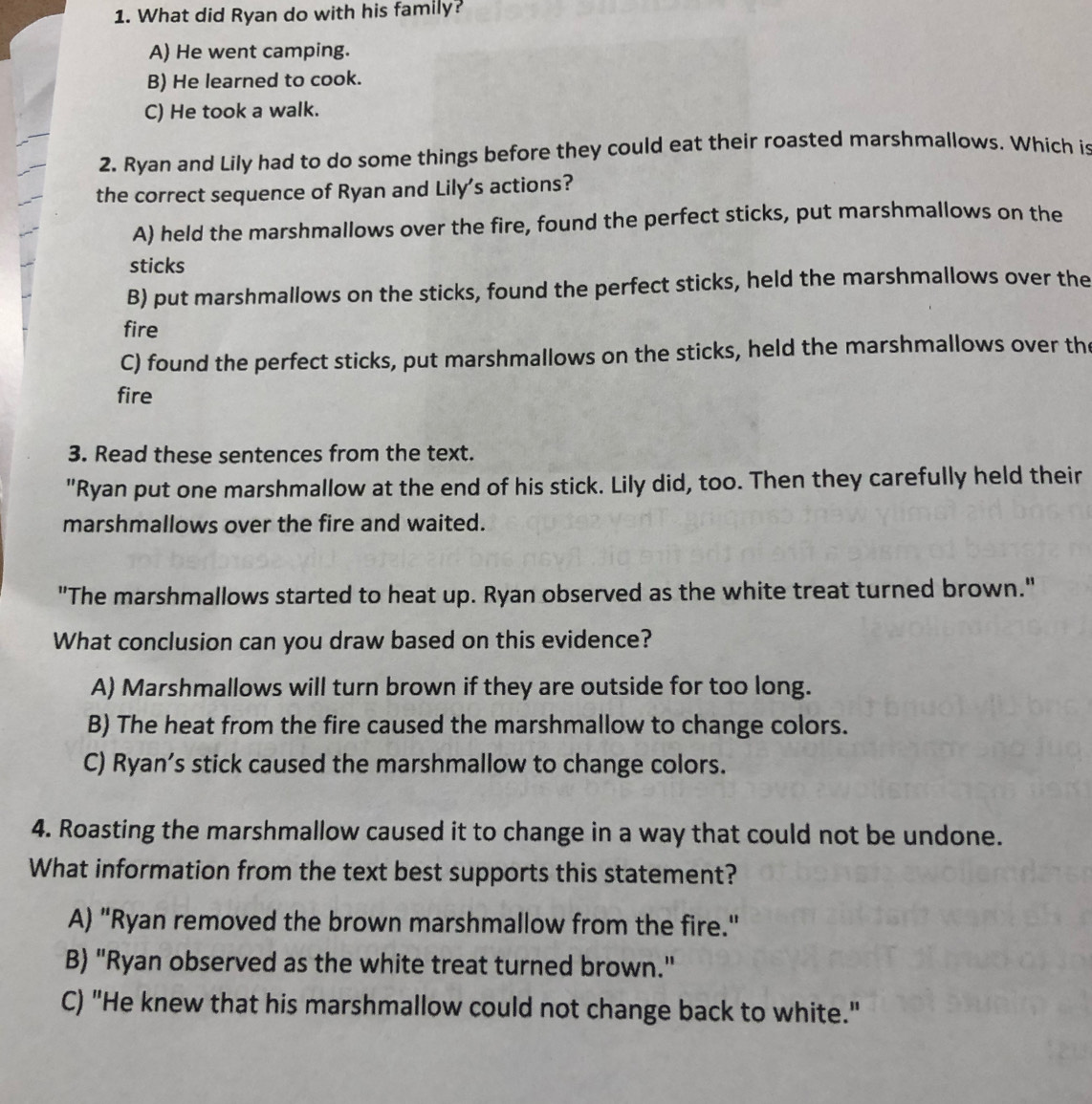 What did Ryan do with his family?
A) He went camping.
B) He learned to cook.
C) He took a walk.
2. Ryan and Lily had to do some things before they could eat their roasted marshmallows. Which is
the correct sequence of Ryan and Lily's actions?
A) held the marshmallows over the fire, found the perfect sticks, put marshmallows on the
sticks
B) put marshmallows on the sticks, found the perfect sticks, held the marshmallows over the
fire
C) found the perfect sticks, put marshmallows on the sticks, held the marshmallows over the
fire
3. Read these sentences from the text.
"Ryan put one marshmallow at the end of his stick. Lily did, too. Then they carefully held their
marshmallows over the fire and waited.
"The marshmallows started to heat up. Ryan observed as the white treat turned brown."
What conclusion can you draw based on this evidence?
A) Marshmallows will turn brown if they are outside for too long.
B) The heat from the fire caused the marshmallow to change colors.
C) Ryan’s stick caused the marshmallow to change colors.
4. Roasting the marshmallow caused it to change in a way that could not be undone.
What information from the text best supports this statement?
A) "Ryan removed the brown marshmallow from the fire."
B) "Ryan observed as the white treat turned brown."
C) "He knew that his marshmallow could not change back to white."