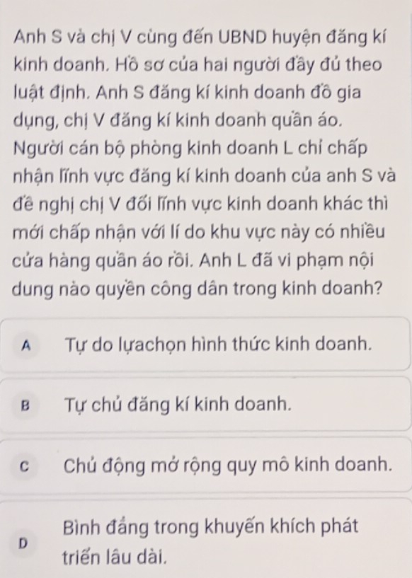 Anh S và chị V cùng đến UBND huyện đăng kí
kinh doanh. Hồ sơ của hai người đầy đủ theo
luật định. Anh S đăng kí kinh doanh đồ gia
dụng, chị V đăng kí kinh doanh quần áo.
Người cán bộ phòng kinh doanh L chỉ chấp
nhận lĩnh vực đăng kí kinh doanh của anh S và
đề nghị chị V đối lĩnh vực kinh doanh khác thì
mới chấp nhận với lí do khu vực này có nhiều
cửa hàng quần áo rồi. Anh L đã vi phạm nội
dung nào quyền công dân trong kinh doanh?
A Tự do lựachọn hình thức kinh doanh.
B Tự chủ đăng kí kinh doanh.
cChủ động mở rộng quy mô kinh doanh.
Bình đẳng trong khuyến khích phát
D
triển lâu dài.