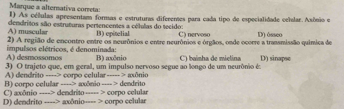 Marque a alternativa correta:
1) As células apresentam formas e estruturas diferentes para cada tipo de especialidade celular. Axônio e
dendritos são estruturas pertencentes a células do tecido:
A) muscular B) epitelial C) nervoso D) ósseo
2) A região de encontro entre os neurônios e entre neurônios e órgãos, onde ocorre a transmissão química de
impulsos elétricos, é denominada:
A) desmossomos B) axônio C) bainha de mielina D) sinapse
3) O trajeto que, em geral, um impulso nervoso segue ao longo de um neurônio é:
A) dendrito ----> corpo celular ----- > axônio
B) corpo celular ----> axônio ---- > dendrito
C) axônio ----> dendrito ----- > corpo celular
D) dendrito ----> axônio---- > corpo celular