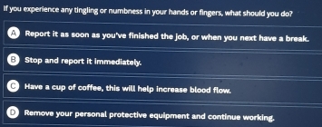 If you experience any tingling or numbness in your hands or fingers, what should you do?
Report it as soon as you've finished the job, or when you next have a break.
Stop and report it immediately.
Have a cup of coffee, this will help increase blood flow.
Remove your personal protective equipment and continue working.